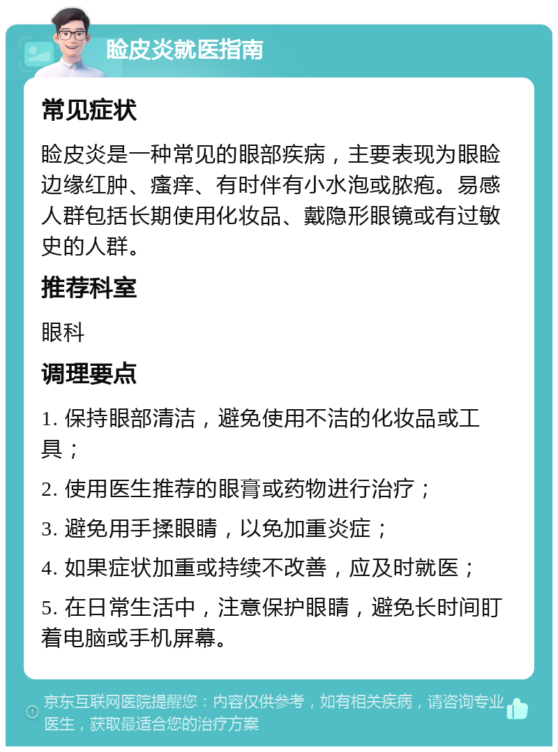 睑皮炎就医指南 常见症状 睑皮炎是一种常见的眼部疾病，主要表现为眼睑边缘红肿、瘙痒、有时伴有小水泡或脓疱。易感人群包括长期使用化妆品、戴隐形眼镜或有过敏史的人群。 推荐科室 眼科 调理要点 1. 保持眼部清洁，避免使用不洁的化妆品或工具； 2. 使用医生推荐的眼膏或药物进行治疗； 3. 避免用手揉眼睛，以免加重炎症； 4. 如果症状加重或持续不改善，应及时就医； 5. 在日常生活中，注意保护眼睛，避免长时间盯着电脑或手机屏幕。