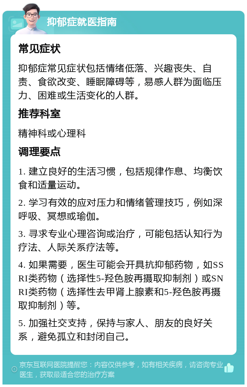 抑郁症就医指南 常见症状 抑郁症常见症状包括情绪低落、兴趣丧失、自责、食欲改变、睡眠障碍等，易感人群为面临压力、困难或生活变化的人群。 推荐科室 精神科或心理科 调理要点 1. 建立良好的生活习惯，包括规律作息、均衡饮食和适量运动。 2. 学习有效的应对压力和情绪管理技巧，例如深呼吸、冥想或瑜伽。 3. 寻求专业心理咨询或治疗，可能包括认知行为疗法、人际关系疗法等。 4. 如果需要，医生可能会开具抗抑郁药物，如SSRI类药物（选择性5-羟色胺再摄取抑制剂）或SNRI类药物（选择性去甲肾上腺素和5-羟色胺再摄取抑制剂）等。 5. 加强社交支持，保持与家人、朋友的良好关系，避免孤立和封闭自己。