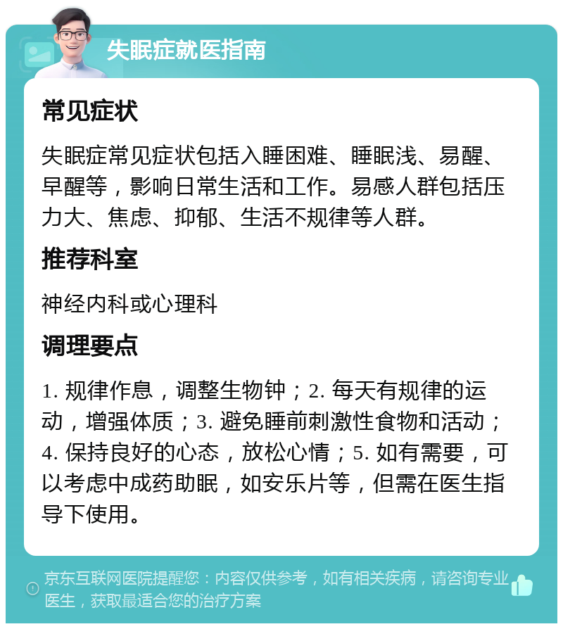 失眠症就医指南 常见症状 失眠症常见症状包括入睡困难、睡眠浅、易醒、早醒等，影响日常生活和工作。易感人群包括压力大、焦虑、抑郁、生活不规律等人群。 推荐科室 神经内科或心理科 调理要点 1. 规律作息，调整生物钟；2. 每天有规律的运动，增强体质；3. 避免睡前刺激性食物和活动；4. 保持良好的心态，放松心情；5. 如有需要，可以考虑中成药助眠，如安乐片等，但需在医生指导下使用。