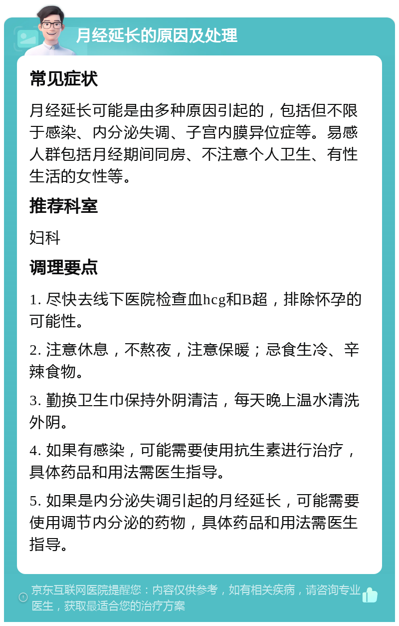 月经延长的原因及处理 常见症状 月经延长可能是由多种原因引起的，包括但不限于感染、内分泌失调、子宫内膜异位症等。易感人群包括月经期间同房、不注意个人卫生、有性生活的女性等。 推荐科室 妇科 调理要点 1. 尽快去线下医院检查血hcg和B超，排除怀孕的可能性。 2. 注意休息，不熬夜，注意保暖；忌食生冷、辛辣食物。 3. 勤换卫生巾保持外阴清洁，每天晚上温水清洗外阴。 4. 如果有感染，可能需要使用抗生素进行治疗，具体药品和用法需医生指导。 5. 如果是内分泌失调引起的月经延长，可能需要使用调节内分泌的药物，具体药品和用法需医生指导。