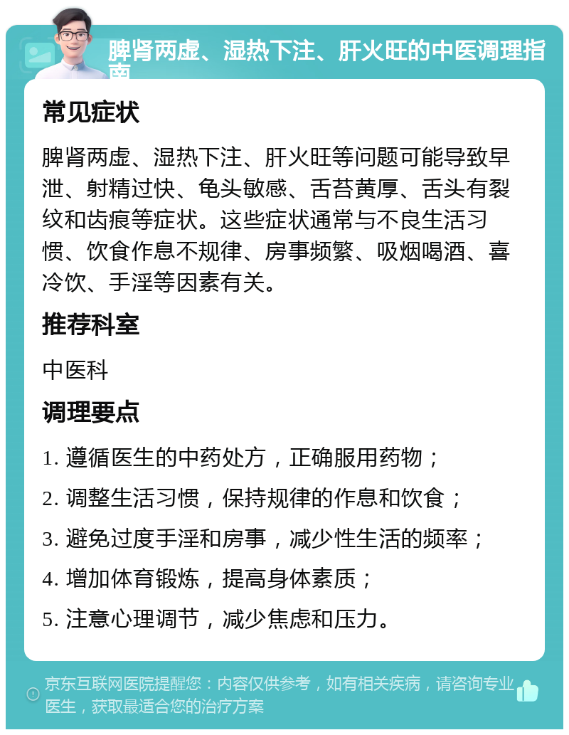 脾肾两虚、湿热下注、肝火旺的中医调理指南 常见症状 脾肾两虚、湿热下注、肝火旺等问题可能导致早泄、射精过快、龟头敏感、舌苔黄厚、舌头有裂纹和齿痕等症状。这些症状通常与不良生活习惯、饮食作息不规律、房事频繁、吸烟喝酒、喜冷饮、手淫等因素有关。 推荐科室 中医科 调理要点 1. 遵循医生的中药处方，正确服用药物； 2. 调整生活习惯，保持规律的作息和饮食； 3. 避免过度手淫和房事，减少性生活的频率； 4. 增加体育锻炼，提高身体素质； 5. 注意心理调节，减少焦虑和压力。