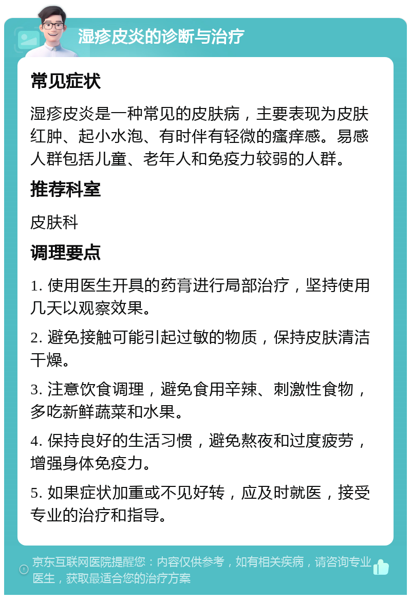 湿疹皮炎的诊断与治疗 常见症状 湿疹皮炎是一种常见的皮肤病，主要表现为皮肤红肿、起小水泡、有时伴有轻微的瘙痒感。易感人群包括儿童、老年人和免疫力较弱的人群。 推荐科室 皮肤科 调理要点 1. 使用医生开具的药膏进行局部治疗，坚持使用几天以观察效果。 2. 避免接触可能引起过敏的物质，保持皮肤清洁干燥。 3. 注意饮食调理，避免食用辛辣、刺激性食物，多吃新鲜蔬菜和水果。 4. 保持良好的生活习惯，避免熬夜和过度疲劳，增强身体免疫力。 5. 如果症状加重或不见好转，应及时就医，接受专业的治疗和指导。