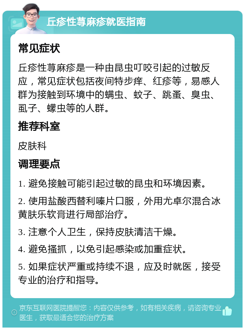 丘疹性荨麻疹就医指南 常见症状 丘疹性荨麻疹是一种由昆虫叮咬引起的过敏反应，常见症状包括夜间特步痒、红疹等，易感人群为接触到环境中的螨虫、蚊子、跳蚤、臭虫、虱子、蠓虫等的人群。 推荐科室 皮肤科 调理要点 1. 避免接触可能引起过敏的昆虫和环境因素。 2. 使用盐酸西替利嗪片口服，外用尤卓尔混合冰黄肤乐软膏进行局部治疗。 3. 注意个人卫生，保持皮肤清洁干燥。 4. 避免搔抓，以免引起感染或加重症状。 5. 如果症状严重或持续不退，应及时就医，接受专业的治疗和指导。