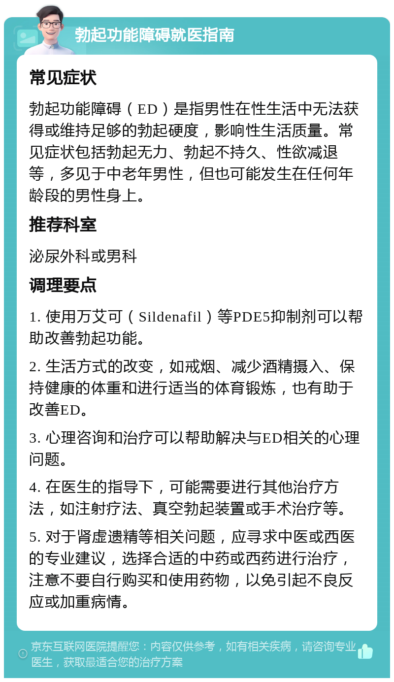 勃起功能障碍就医指南 常见症状 勃起功能障碍（ED）是指男性在性生活中无法获得或维持足够的勃起硬度，影响性生活质量。常见症状包括勃起无力、勃起不持久、性欲减退等，多见于中老年男性，但也可能发生在任何年龄段的男性身上。 推荐科室 泌尿外科或男科 调理要点 1. 使用万艾可（Sildenafil）等PDE5抑制剂可以帮助改善勃起功能。 2. 生活方式的改变，如戒烟、减少酒精摄入、保持健康的体重和进行适当的体育锻炼，也有助于改善ED。 3. 心理咨询和治疗可以帮助解决与ED相关的心理问题。 4. 在医生的指导下，可能需要进行其他治疗方法，如注射疗法、真空勃起装置或手术治疗等。 5. 对于肾虚遗精等相关问题，应寻求中医或西医的专业建议，选择合适的中药或西药进行治疗，注意不要自行购买和使用药物，以免引起不良反应或加重病情。