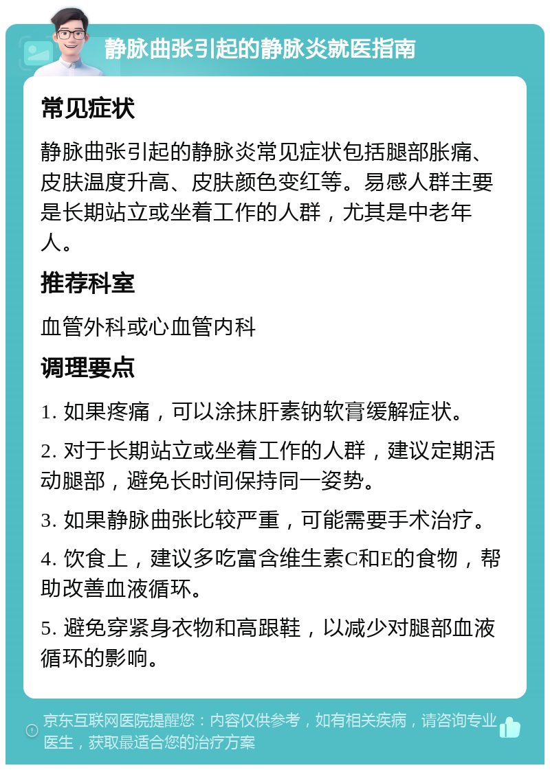 静脉曲张引起的静脉炎就医指南 常见症状 静脉曲张引起的静脉炎常见症状包括腿部胀痛、皮肤温度升高、皮肤颜色变红等。易感人群主要是长期站立或坐着工作的人群，尤其是中老年人。 推荐科室 血管外科或心血管内科 调理要点 1. 如果疼痛，可以涂抹肝素钠软膏缓解症状。 2. 对于长期站立或坐着工作的人群，建议定期活动腿部，避免长时间保持同一姿势。 3. 如果静脉曲张比较严重，可能需要手术治疗。 4. 饮食上，建议多吃富含维生素C和E的食物，帮助改善血液循环。 5. 避免穿紧身衣物和高跟鞋，以减少对腿部血液循环的影响。