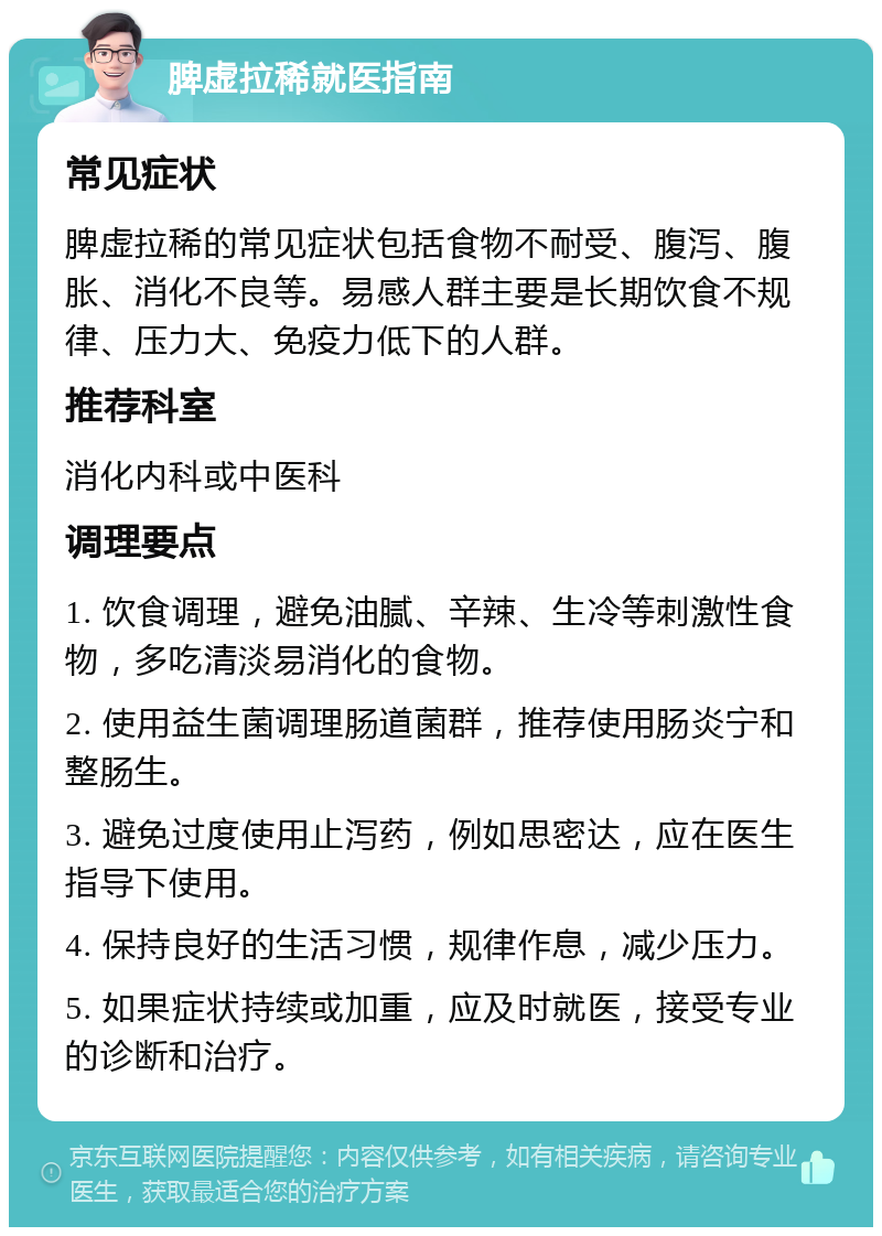 脾虚拉稀就医指南 常见症状 脾虚拉稀的常见症状包括食物不耐受、腹泻、腹胀、消化不良等。易感人群主要是长期饮食不规律、压力大、免疫力低下的人群。 推荐科室 消化内科或中医科 调理要点 1. 饮食调理，避免油腻、辛辣、生冷等刺激性食物，多吃清淡易消化的食物。 2. 使用益生菌调理肠道菌群，推荐使用肠炎宁和整肠生。 3. 避免过度使用止泻药，例如思密达，应在医生指导下使用。 4. 保持良好的生活习惯，规律作息，减少压力。 5. 如果症状持续或加重，应及时就医，接受专业的诊断和治疗。