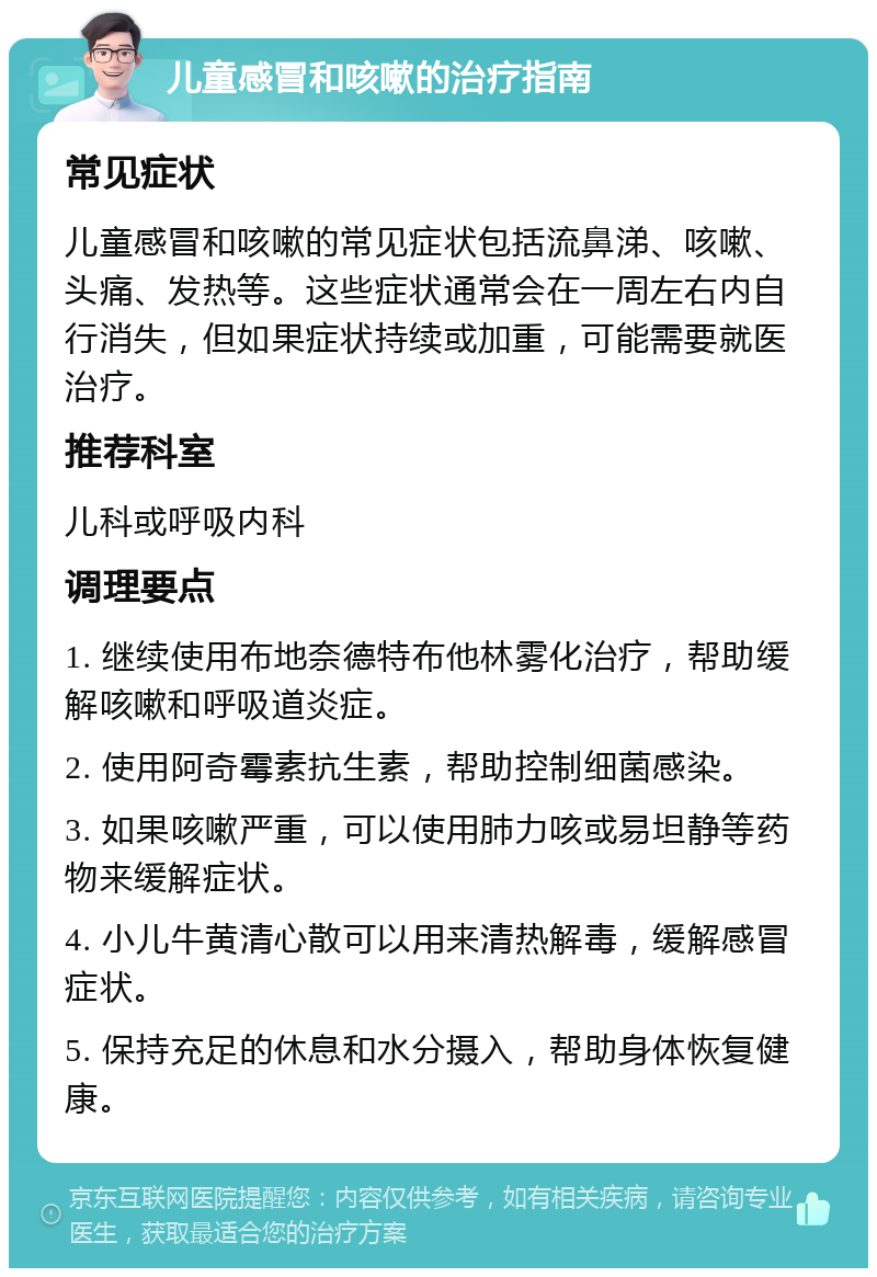 儿童感冒和咳嗽的治疗指南 常见症状 儿童感冒和咳嗽的常见症状包括流鼻涕、咳嗽、头痛、发热等。这些症状通常会在一周左右内自行消失，但如果症状持续或加重，可能需要就医治疗。 推荐科室 儿科或呼吸内科 调理要点 1. 继续使用布地奈德特布他林雾化治疗，帮助缓解咳嗽和呼吸道炎症。 2. 使用阿奇霉素抗生素，帮助控制细菌感染。 3. 如果咳嗽严重，可以使用肺力咳或易坦静等药物来缓解症状。 4. 小儿牛黄清心散可以用来清热解毒，缓解感冒症状。 5. 保持充足的休息和水分摄入，帮助身体恢复健康。