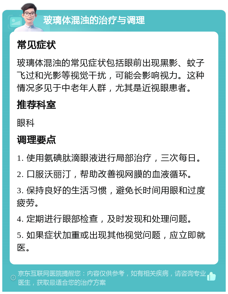 玻璃体混浊的治疗与调理 常见症状 玻璃体混浊的常见症状包括眼前出现黑影、蚊子飞过和光影等视觉干扰，可能会影响视力。这种情况多见于中老年人群，尤其是近视眼患者。 推荐科室 眼科 调理要点 1. 使用氨碘肽滴眼液进行局部治疗，三次每日。 2. 口服沃丽汀，帮助改善视网膜的血液循环。 3. 保持良好的生活习惯，避免长时间用眼和过度疲劳。 4. 定期进行眼部检查，及时发现和处理问题。 5. 如果症状加重或出现其他视觉问题，应立即就医。