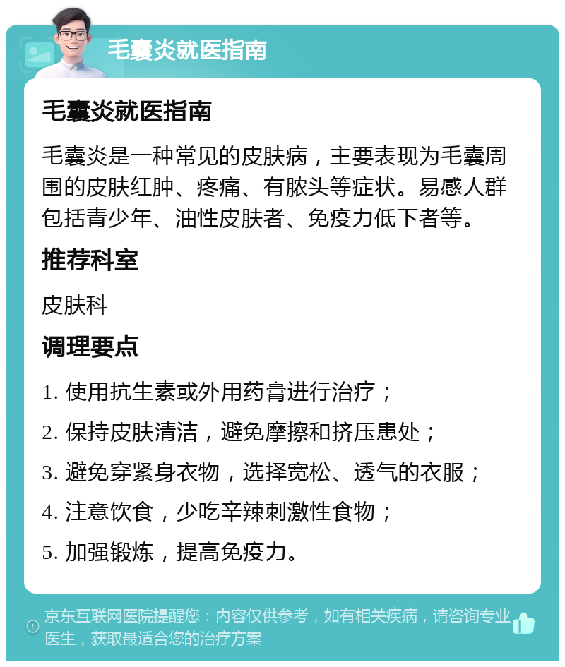 毛囊炎就医指南 毛囊炎就医指南 毛囊炎是一种常见的皮肤病，主要表现为毛囊周围的皮肤红肿、疼痛、有脓头等症状。易感人群包括青少年、油性皮肤者、免疫力低下者等。 推荐科室 皮肤科 调理要点 1. 使用抗生素或外用药膏进行治疗； 2. 保持皮肤清洁，避免摩擦和挤压患处； 3. 避免穿紧身衣物，选择宽松、透气的衣服； 4. 注意饮食，少吃辛辣刺激性食物； 5. 加强锻炼，提高免疫力。