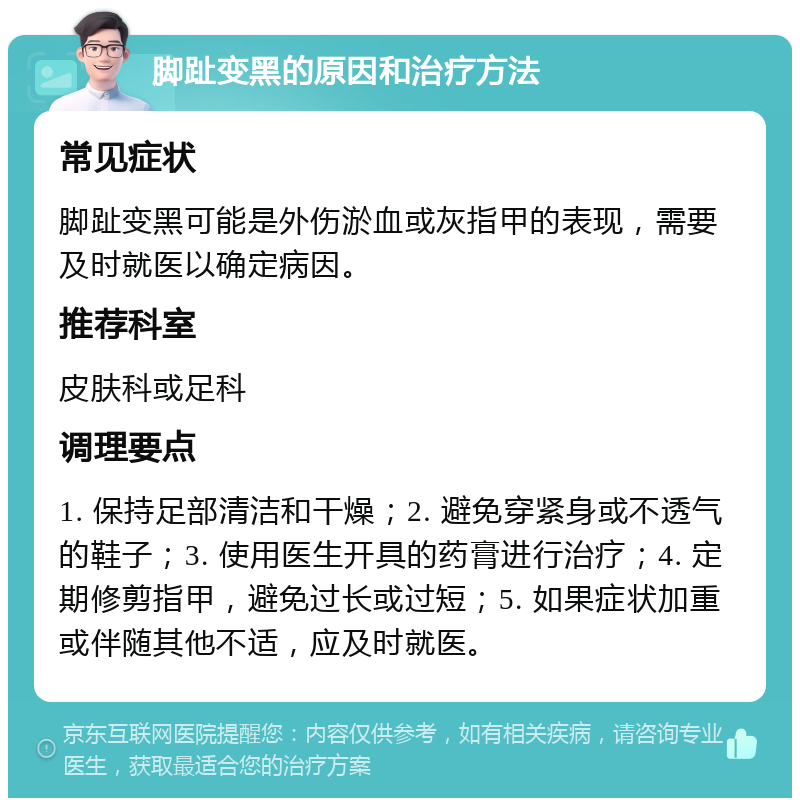 脚趾变黑的原因和治疗方法 常见症状 脚趾变黑可能是外伤淤血或灰指甲的表现，需要及时就医以确定病因。 推荐科室 皮肤科或足科 调理要点 1. 保持足部清洁和干燥；2. 避免穿紧身或不透气的鞋子；3. 使用医生开具的药膏进行治疗；4. 定期修剪指甲，避免过长或过短；5. 如果症状加重或伴随其他不适，应及时就医。