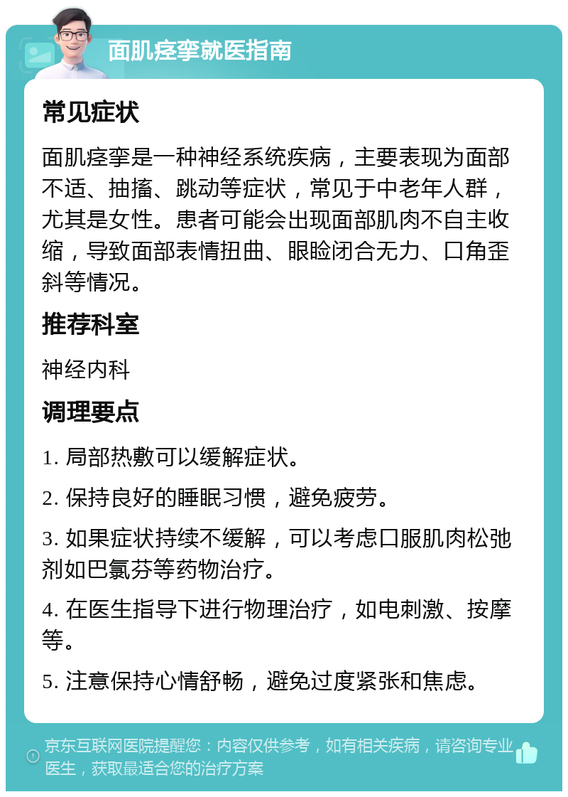 面肌痉挛就医指南 常见症状 面肌痉挛是一种神经系统疾病，主要表现为面部不适、抽搐、跳动等症状，常见于中老年人群，尤其是女性。患者可能会出现面部肌肉不自主收缩，导致面部表情扭曲、眼睑闭合无力、口角歪斜等情况。 推荐科室 神经内科 调理要点 1. 局部热敷可以缓解症状。 2. 保持良好的睡眠习惯，避免疲劳。 3. 如果症状持续不缓解，可以考虑口服肌肉松弛剂如巴氯芬等药物治疗。 4. 在医生指导下进行物理治疗，如电刺激、按摩等。 5. 注意保持心情舒畅，避免过度紧张和焦虑。