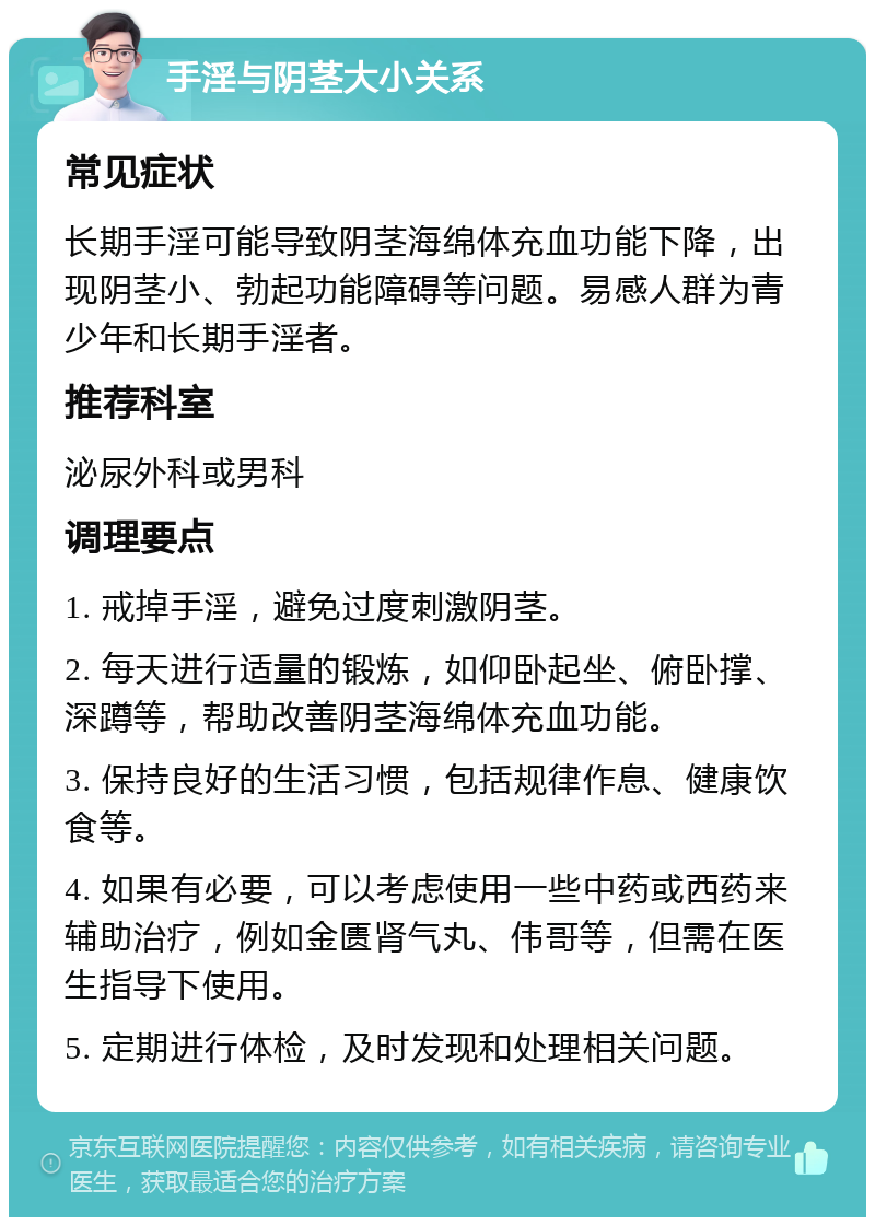 手淫与阴茎大小关系 常见症状 长期手淫可能导致阴茎海绵体充血功能下降，出现阴茎小、勃起功能障碍等问题。易感人群为青少年和长期手淫者。 推荐科室 泌尿外科或男科 调理要点 1. 戒掉手淫，避免过度刺激阴茎。 2. 每天进行适量的锻炼，如仰卧起坐、俯卧撑、深蹲等，帮助改善阴茎海绵体充血功能。 3. 保持良好的生活习惯，包括规律作息、健康饮食等。 4. 如果有必要，可以考虑使用一些中药或西药来辅助治疗，例如金匮肾气丸、伟哥等，但需在医生指导下使用。 5. 定期进行体检，及时发现和处理相关问题。