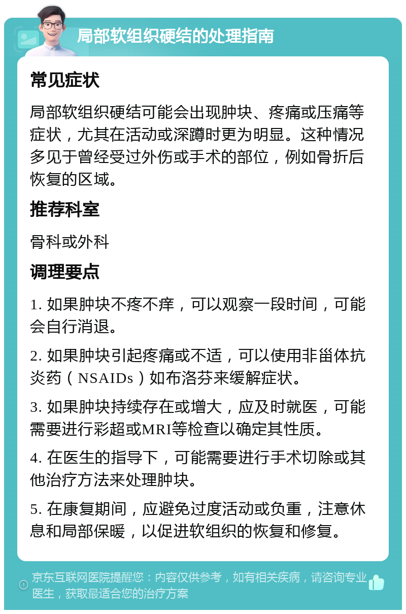 局部软组织硬结的处理指南 常见症状 局部软组织硬结可能会出现肿块、疼痛或压痛等症状，尤其在活动或深蹲时更为明显。这种情况多见于曾经受过外伤或手术的部位，例如骨折后恢复的区域。 推荐科室 骨科或外科 调理要点 1. 如果肿块不疼不痒，可以观察一段时间，可能会自行消退。 2. 如果肿块引起疼痛或不适，可以使用非甾体抗炎药（NSAIDs）如布洛芬来缓解症状。 3. 如果肿块持续存在或增大，应及时就医，可能需要进行彩超或MRI等检查以确定其性质。 4. 在医生的指导下，可能需要进行手术切除或其他治疗方法来处理肿块。 5. 在康复期间，应避免过度活动或负重，注意休息和局部保暖，以促进软组织的恢复和修复。