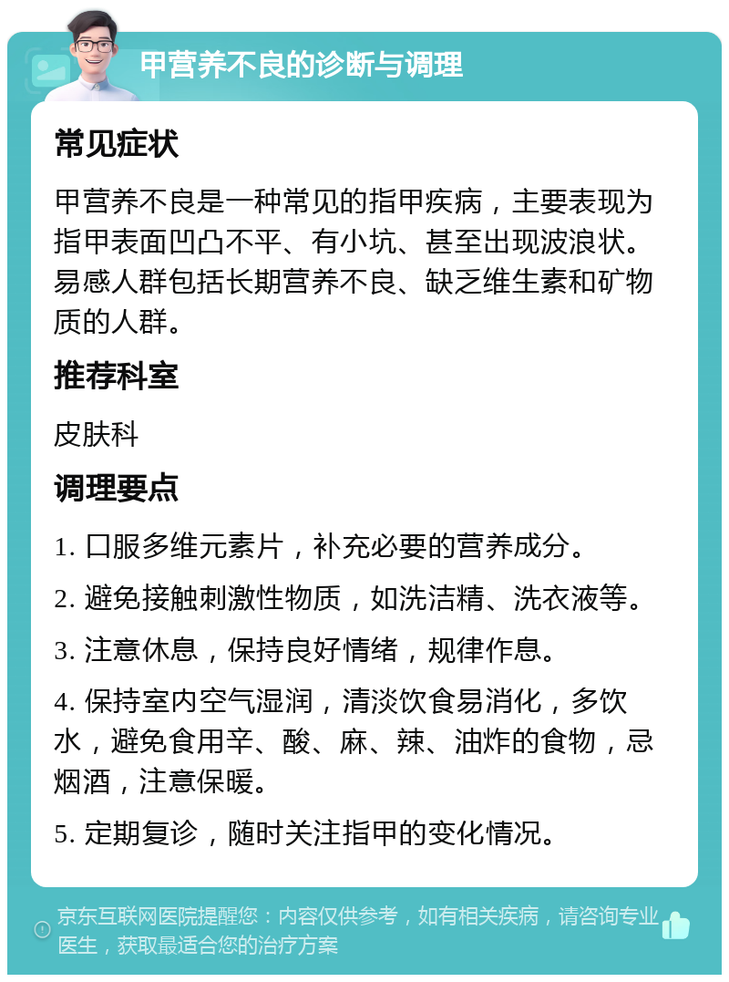 甲营养不良的诊断与调理 常见症状 甲营养不良是一种常见的指甲疾病，主要表现为指甲表面凹凸不平、有小坑、甚至出现波浪状。易感人群包括长期营养不良、缺乏维生素和矿物质的人群。 推荐科室 皮肤科 调理要点 1. 口服多维元素片，补充必要的营养成分。 2. 避免接触刺激性物质，如洗洁精、洗衣液等。 3. 注意休息，保持良好情绪，规律作息。 4. 保持室内空气湿润，清淡饮食易消化，多饮水，避免食用辛、酸、麻、辣、油炸的食物，忌烟酒，注意保暖。 5. 定期复诊，随时关注指甲的变化情况。