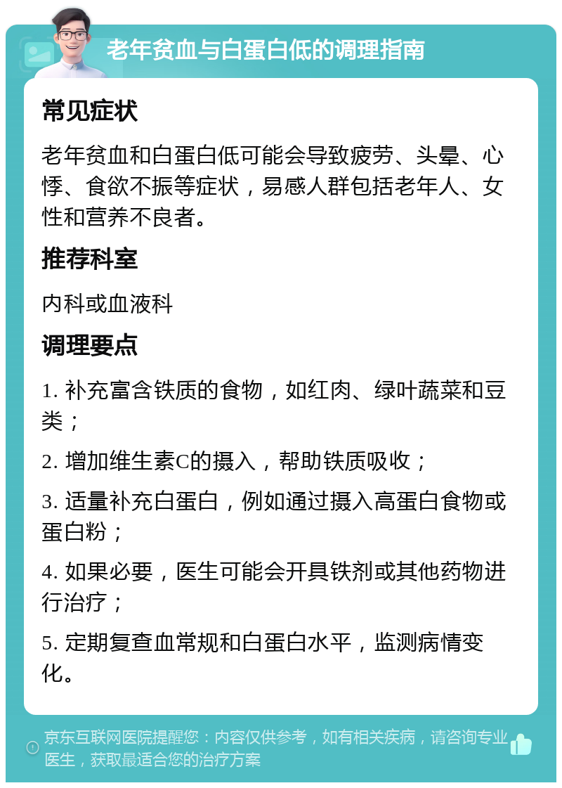 老年贫血与白蛋白低的调理指南 常见症状 老年贫血和白蛋白低可能会导致疲劳、头晕、心悸、食欲不振等症状，易感人群包括老年人、女性和营养不良者。 推荐科室 内科或血液科 调理要点 1. 补充富含铁质的食物，如红肉、绿叶蔬菜和豆类； 2. 增加维生素C的摄入，帮助铁质吸收； 3. 适量补充白蛋白，例如通过摄入高蛋白食物或蛋白粉； 4. 如果必要，医生可能会开具铁剂或其他药物进行治疗； 5. 定期复查血常规和白蛋白水平，监测病情变化。