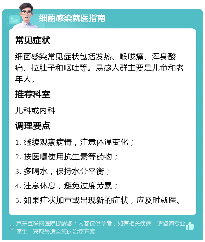 细菌感染就医指南 常见症状 细菌感染常见症状包括发热、喉咙痛、浑身酸痛、拉肚子和呕吐等。易感人群主要是儿童和老年人。 推荐科室 儿科或内科 调理要点 1. 继续观察病情，注意体温变化； 2. 按医嘱使用抗生素等药物； 3. 多喝水，保持水分平衡； 4. 注意休息，避免过度劳累； 5. 如果症状加重或出现新的症状，应及时就医。