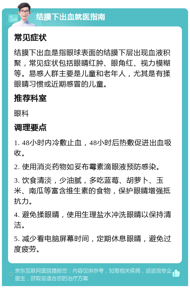 结膜下出血就医指南 常见症状 结膜下出血是指眼球表面的结膜下层出现血液积聚，常见症状包括眼睛红肿、眼角红、视力模糊等。易感人群主要是儿童和老年人，尤其是有揉眼睛习惯或近期感冒的儿童。 推荐科室 眼科 调理要点 1. 48小时内冷敷止血，48小时后热敷促进出血吸收。 2. 使用消炎药物如妥布霉素滴眼液预防感染。 3. 饮食清淡，少油腻，多吃蓝莓、胡萝卜、玉米、南瓜等富含维生素的食物，保护眼睛增强抵抗力。 4. 避免揉眼睛，使用生理盐水冲洗眼睛以保持清洁。 5. 减少看电脑屏幕时间，定期休息眼睛，避免过度疲劳。