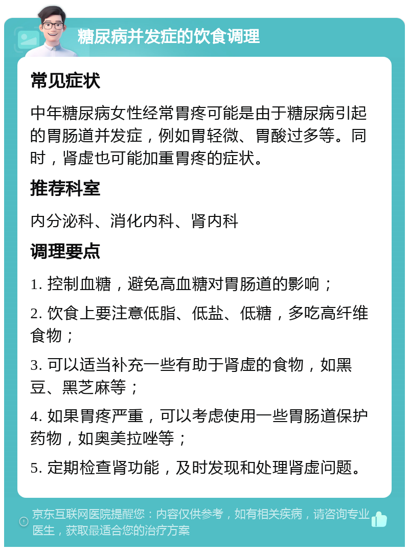 糖尿病并发症的饮食调理 常见症状 中年糖尿病女性经常胃疼可能是由于糖尿病引起的胃肠道并发症，例如胃轻微、胃酸过多等。同时，肾虚也可能加重胃疼的症状。 推荐科室 内分泌科、消化内科、肾内科 调理要点 1. 控制血糖，避免高血糖对胃肠道的影响； 2. 饮食上要注意低脂、低盐、低糖，多吃高纤维食物； 3. 可以适当补充一些有助于肾虚的食物，如黑豆、黑芝麻等； 4. 如果胃疼严重，可以考虑使用一些胃肠道保护药物，如奥美拉唑等； 5. 定期检查肾功能，及时发现和处理肾虚问题。