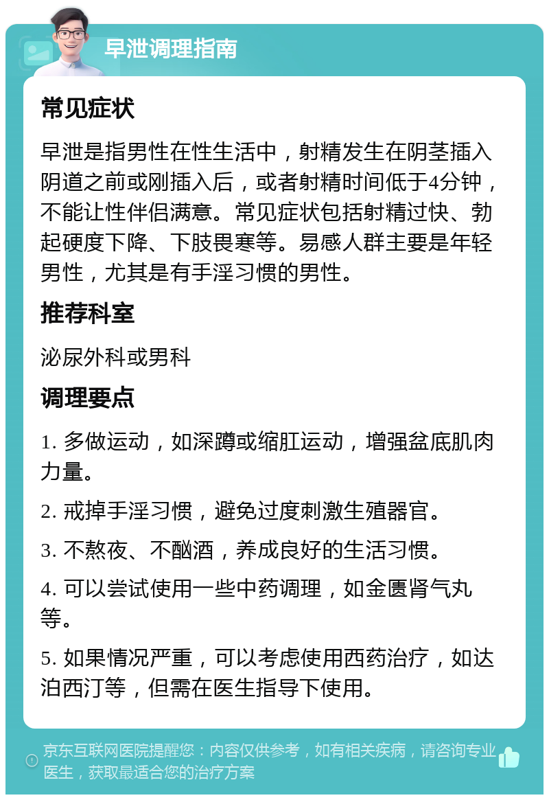 早泄调理指南 常见症状 早泄是指男性在性生活中，射精发生在阴茎插入阴道之前或刚插入后，或者射精时间低于4分钟，不能让性伴侣满意。常见症状包括射精过快、勃起硬度下降、下肢畏寒等。易感人群主要是年轻男性，尤其是有手淫习惯的男性。 推荐科室 泌尿外科或男科 调理要点 1. 多做运动，如深蹲或缩肛运动，增强盆底肌肉力量。 2. 戒掉手淫习惯，避免过度刺激生殖器官。 3. 不熬夜、不酗酒，养成良好的生活习惯。 4. 可以尝试使用一些中药调理，如金匮肾气丸等。 5. 如果情况严重，可以考虑使用西药治疗，如达泊西汀等，但需在医生指导下使用。