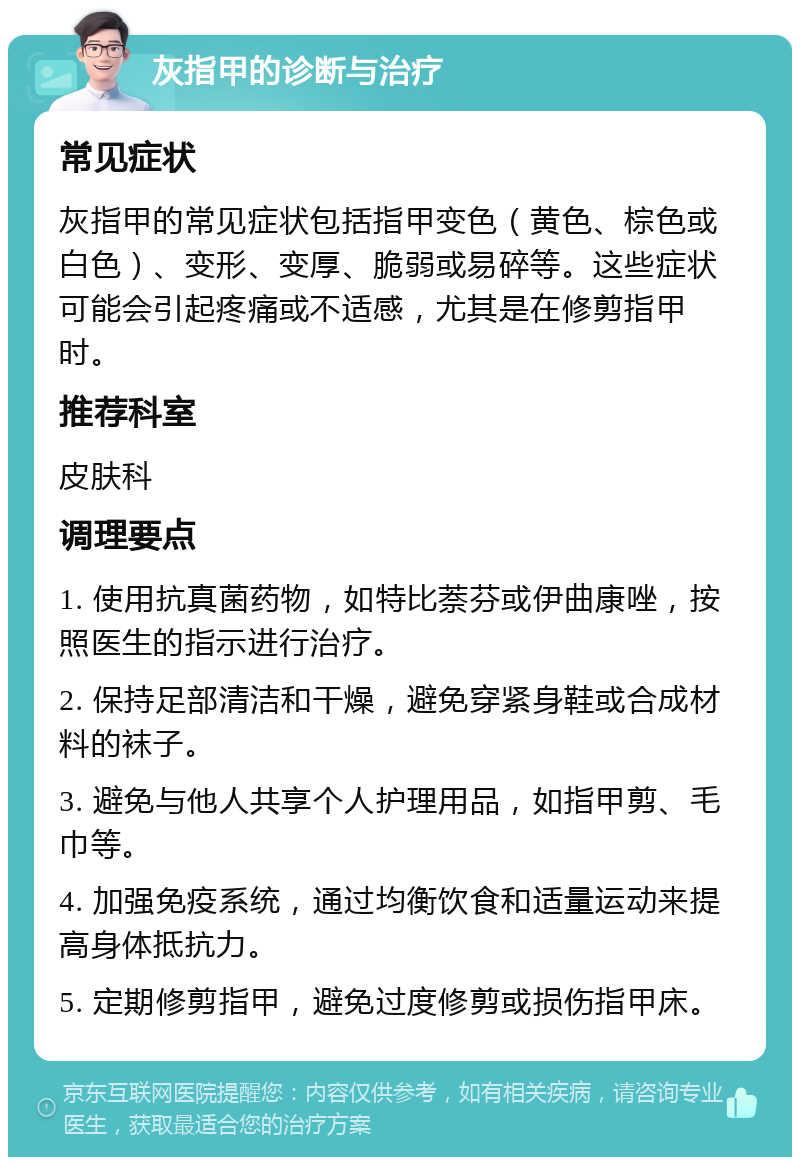 灰指甲的诊断与治疗 常见症状 灰指甲的常见症状包括指甲变色（黄色、棕色或白色）、变形、变厚、脆弱或易碎等。这些症状可能会引起疼痛或不适感，尤其是在修剪指甲时。 推荐科室 皮肤科 调理要点 1. 使用抗真菌药物，如特比萘芬或伊曲康唑，按照医生的指示进行治疗。 2. 保持足部清洁和干燥，避免穿紧身鞋或合成材料的袜子。 3. 避免与他人共享个人护理用品，如指甲剪、毛巾等。 4. 加强免疫系统，通过均衡饮食和适量运动来提高身体抵抗力。 5. 定期修剪指甲，避免过度修剪或损伤指甲床。