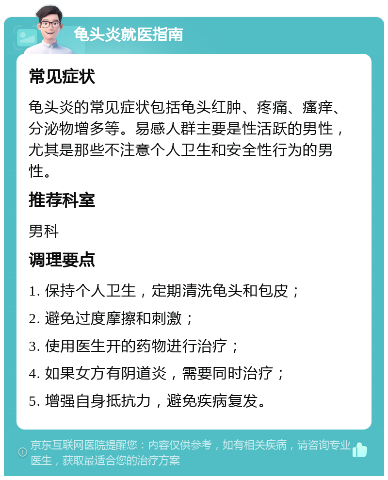 龟头炎就医指南 常见症状 龟头炎的常见症状包括龟头红肿、疼痛、瘙痒、分泌物增多等。易感人群主要是性活跃的男性，尤其是那些不注意个人卫生和安全性行为的男性。 推荐科室 男科 调理要点 1. 保持个人卫生，定期清洗龟头和包皮； 2. 避免过度摩擦和刺激； 3. 使用医生开的药物进行治疗； 4. 如果女方有阴道炎，需要同时治疗； 5. 增强自身抵抗力，避免疾病复发。