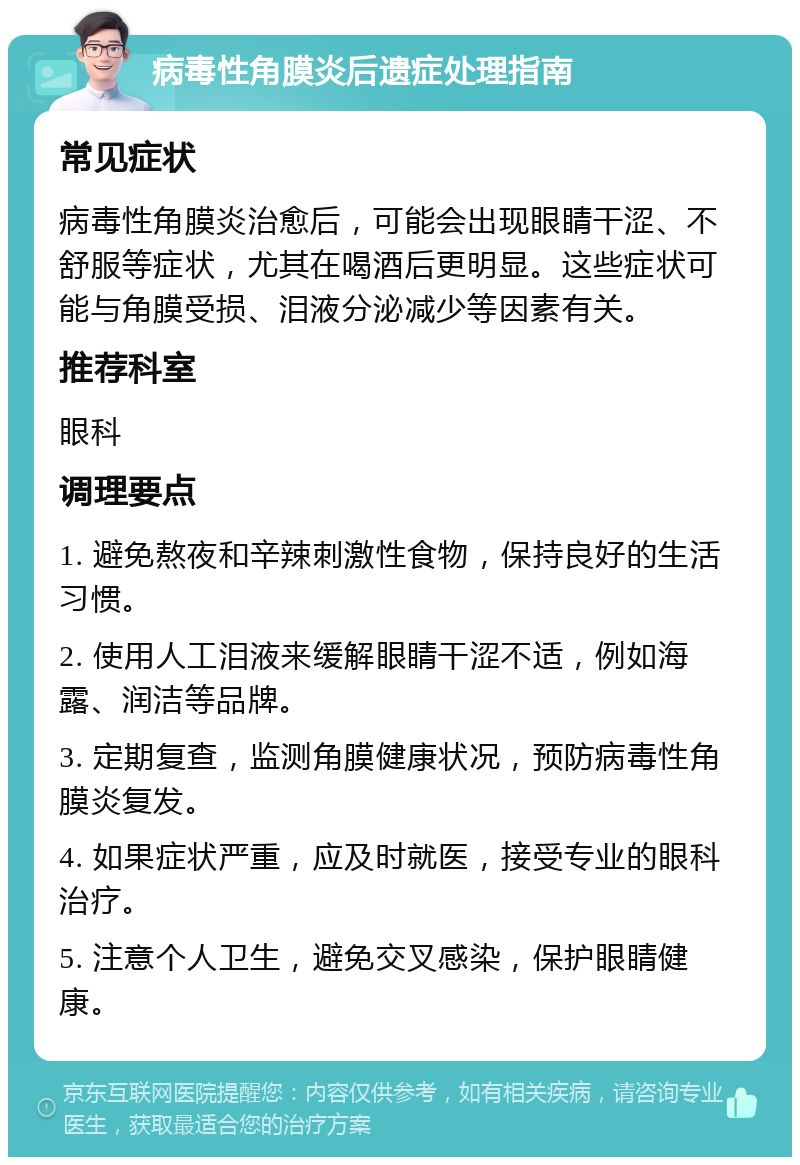 病毒性角膜炎后遗症处理指南 常见症状 病毒性角膜炎治愈后，可能会出现眼睛干涩、不舒服等症状，尤其在喝酒后更明显。这些症状可能与角膜受损、泪液分泌减少等因素有关。 推荐科室 眼科 调理要点 1. 避免熬夜和辛辣刺激性食物，保持良好的生活习惯。 2. 使用人工泪液来缓解眼睛干涩不适，例如海露、润洁等品牌。 3. 定期复查，监测角膜健康状况，预防病毒性角膜炎复发。 4. 如果症状严重，应及时就医，接受专业的眼科治疗。 5. 注意个人卫生，避免交叉感染，保护眼睛健康。