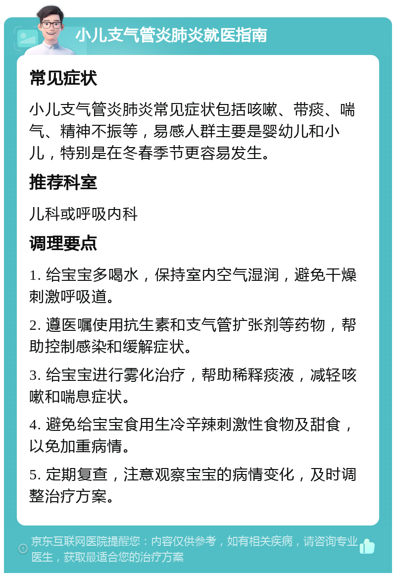 小儿支气管炎肺炎就医指南 常见症状 小儿支气管炎肺炎常见症状包括咳嗽、带痰、喘气、精神不振等，易感人群主要是婴幼儿和小儿，特别是在冬春季节更容易发生。 推荐科室 儿科或呼吸内科 调理要点 1. 给宝宝多喝水，保持室内空气湿润，避免干燥刺激呼吸道。 2. 遵医嘱使用抗生素和支气管扩张剂等药物，帮助控制感染和缓解症状。 3. 给宝宝进行雾化治疗，帮助稀释痰液，减轻咳嗽和喘息症状。 4. 避免给宝宝食用生冷辛辣刺激性食物及甜食，以免加重病情。 5. 定期复查，注意观察宝宝的病情变化，及时调整治疗方案。