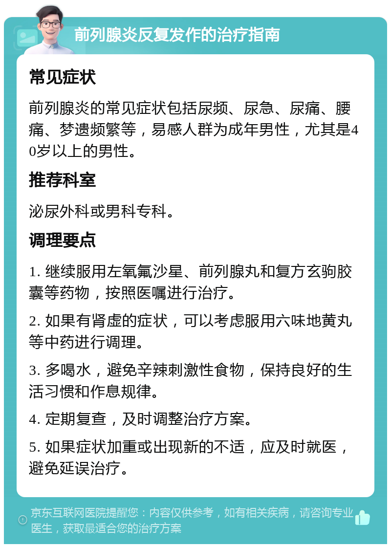 前列腺炎反复发作的治疗指南 常见症状 前列腺炎的常见症状包括尿频、尿急、尿痛、腰痛、梦遗频繁等，易感人群为成年男性，尤其是40岁以上的男性。 推荐科室 泌尿外科或男科专科。 调理要点 1. 继续服用左氧氟沙星、前列腺丸和复方玄驹胶囊等药物，按照医嘱进行治疗。 2. 如果有肾虚的症状，可以考虑服用六味地黄丸等中药进行调理。 3. 多喝水，避免辛辣刺激性食物，保持良好的生活习惯和作息规律。 4. 定期复查，及时调整治疗方案。 5. 如果症状加重或出现新的不适，应及时就医，避免延误治疗。