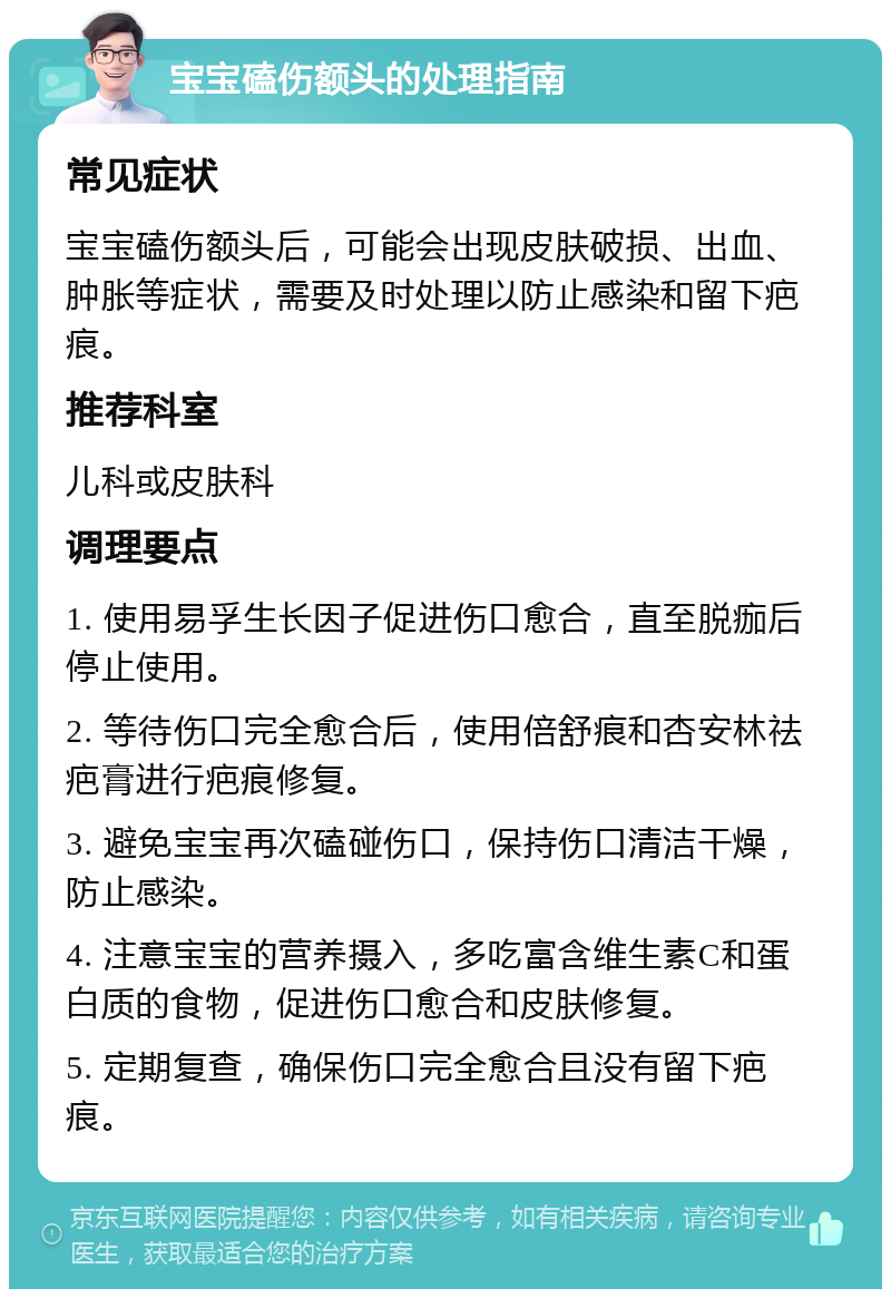 宝宝磕伤额头的处理指南 常见症状 宝宝磕伤额头后，可能会出现皮肤破损、出血、肿胀等症状，需要及时处理以防止感染和留下疤痕。 推荐科室 儿科或皮肤科 调理要点 1. 使用易孚生长因子促进伤口愈合，直至脱痂后停止使用。 2. 等待伤口完全愈合后，使用倍舒痕和杏安林祛疤膏进行疤痕修复。 3. 避免宝宝再次磕碰伤口，保持伤口清洁干燥，防止感染。 4. 注意宝宝的营养摄入，多吃富含维生素C和蛋白质的食物，促进伤口愈合和皮肤修复。 5. 定期复查，确保伤口完全愈合且没有留下疤痕。