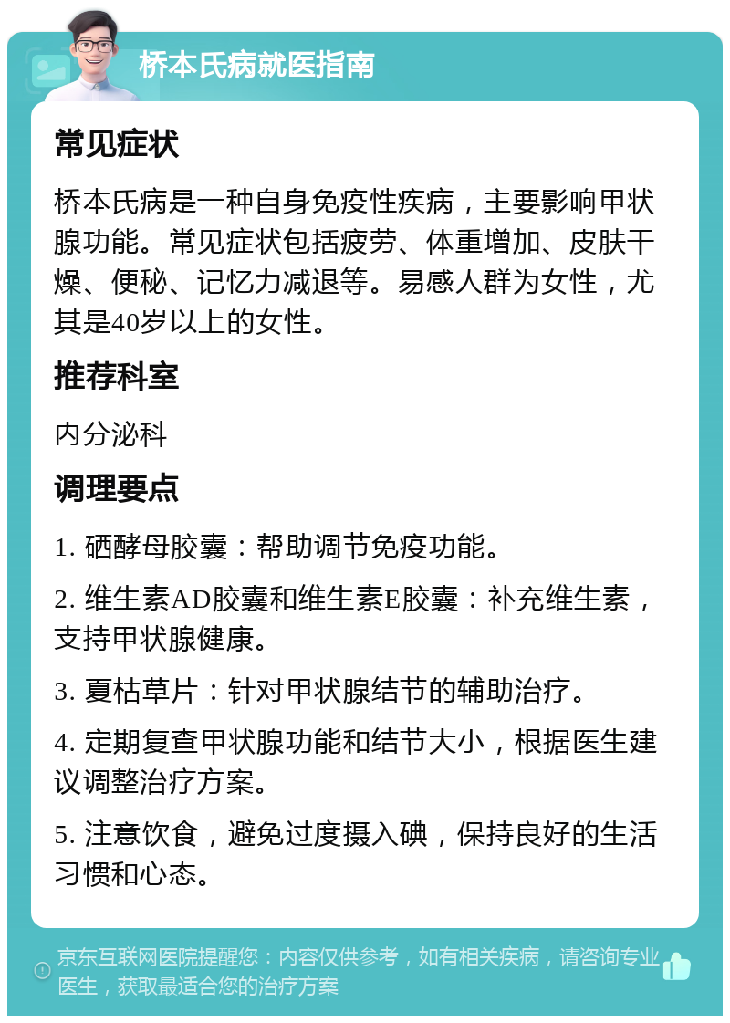 桥本氏病就医指南 常见症状 桥本氏病是一种自身免疫性疾病，主要影响甲状腺功能。常见症状包括疲劳、体重增加、皮肤干燥、便秘、记忆力减退等。易感人群为女性，尤其是40岁以上的女性。 推荐科室 内分泌科 调理要点 1. 硒酵母胶囊：帮助调节免疫功能。 2. 维生素AD胶囊和维生素E胶囊：补充维生素，支持甲状腺健康。 3. 夏枯草片：针对甲状腺结节的辅助治疗。 4. 定期复查甲状腺功能和结节大小，根据医生建议调整治疗方案。 5. 注意饮食，避免过度摄入碘，保持良好的生活习惯和心态。