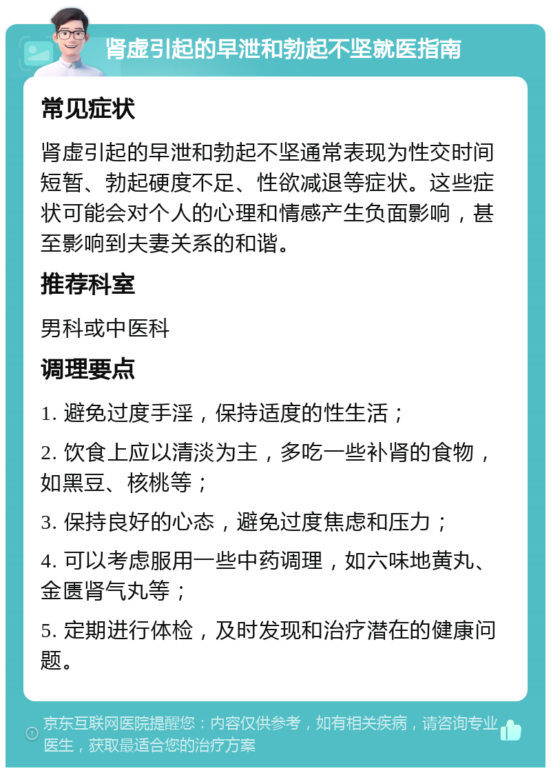 肾虚引起的早泄和勃起不坚就医指南 常见症状 肾虚引起的早泄和勃起不坚通常表现为性交时间短暂、勃起硬度不足、性欲减退等症状。这些症状可能会对个人的心理和情感产生负面影响，甚至影响到夫妻关系的和谐。 推荐科室 男科或中医科 调理要点 1. 避免过度手淫，保持适度的性生活； 2. 饮食上应以清淡为主，多吃一些补肾的食物，如黑豆、核桃等； 3. 保持良好的心态，避免过度焦虑和压力； 4. 可以考虑服用一些中药调理，如六味地黄丸、金匮肾气丸等； 5. 定期进行体检，及时发现和治疗潜在的健康问题。