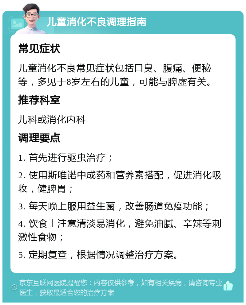 儿童消化不良调理指南 常见症状 儿童消化不良常见症状包括口臭、腹痛、便秘等，多见于8岁左右的儿童，可能与脾虚有关。 推荐科室 儿科或消化内科 调理要点 1. 首先进行驱虫治疗； 2. 使用斯唯诺中成药和营养素搭配，促进消化吸收，健脾胃； 3. 每天晚上服用益生菌，改善肠道免疫功能； 4. 饮食上注意清淡易消化，避免油腻、辛辣等刺激性食物； 5. 定期复查，根据情况调整治疗方案。