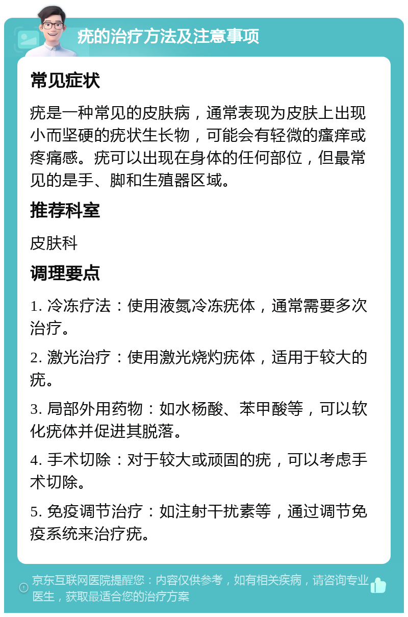 疣的治疗方法及注意事项 常见症状 疣是一种常见的皮肤病，通常表现为皮肤上出现小而坚硬的疣状生长物，可能会有轻微的瘙痒或疼痛感。疣可以出现在身体的任何部位，但最常见的是手、脚和生殖器区域。 推荐科室 皮肤科 调理要点 1. 冷冻疗法：使用液氮冷冻疣体，通常需要多次治疗。 2. 激光治疗：使用激光烧灼疣体，适用于较大的疣。 3. 局部外用药物：如水杨酸、苯甲酸等，可以软化疣体并促进其脱落。 4. 手术切除：对于较大或顽固的疣，可以考虑手术切除。 5. 免疫调节治疗：如注射干扰素等，通过调节免疫系统来治疗疣。