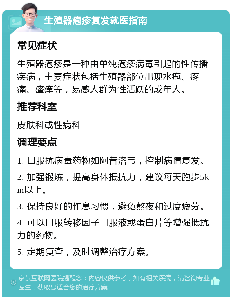 生殖器疱疹复发就医指南 常见症状 生殖器疱疹是一种由单纯疱疹病毒引起的性传播疾病，主要症状包括生殖器部位出现水疱、疼痛、瘙痒等，易感人群为性活跃的成年人。 推荐科室 皮肤科或性病科 调理要点 1. 口服抗病毒药物如阿昔洛韦，控制病情复发。 2. 加强锻炼，提高身体抵抗力，建议每天跑步5km以上。 3. 保持良好的作息习惯，避免熬夜和过度疲劳。 4. 可以口服转移因子口服液或蛋白片等增强抵抗力的药物。 5. 定期复查，及时调整治疗方案。