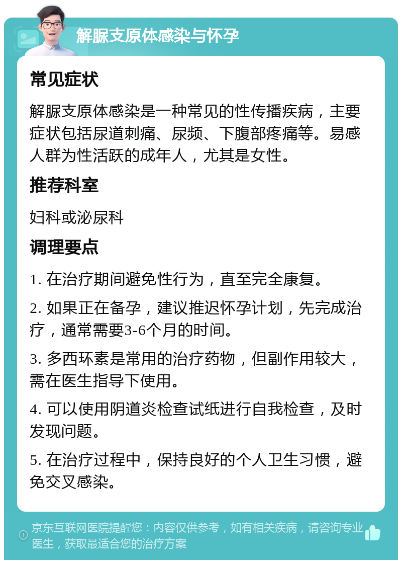 解脲支原体感染与怀孕 常见症状 解脲支原体感染是一种常见的性传播疾病，主要症状包括尿道刺痛、尿频、下腹部疼痛等。易感人群为性活跃的成年人，尤其是女性。 推荐科室 妇科或泌尿科 调理要点 1. 在治疗期间避免性行为，直至完全康复。 2. 如果正在备孕，建议推迟怀孕计划，先完成治疗，通常需要3-6个月的时间。 3. 多西环素是常用的治疗药物，但副作用较大，需在医生指导下使用。 4. 可以使用阴道炎检查试纸进行自我检查，及时发现问题。 5. 在治疗过程中，保持良好的个人卫生习惯，避免交叉感染。