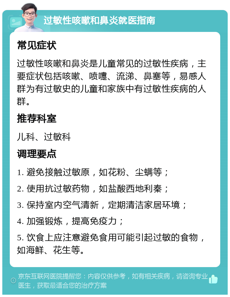 过敏性咳嗽和鼻炎就医指南 常见症状 过敏性咳嗽和鼻炎是儿童常见的过敏性疾病，主要症状包括咳嗽、喷嚏、流涕、鼻塞等，易感人群为有过敏史的儿童和家族中有过敏性疾病的人群。 推荐科室 儿科、过敏科 调理要点 1. 避免接触过敏原，如花粉、尘螨等； 2. 使用抗过敏药物，如盐酸西地利秦； 3. 保持室内空气清新，定期清洁家居环境； 4. 加强锻炼，提高免疫力； 5. 饮食上应注意避免食用可能引起过敏的食物，如海鲜、花生等。