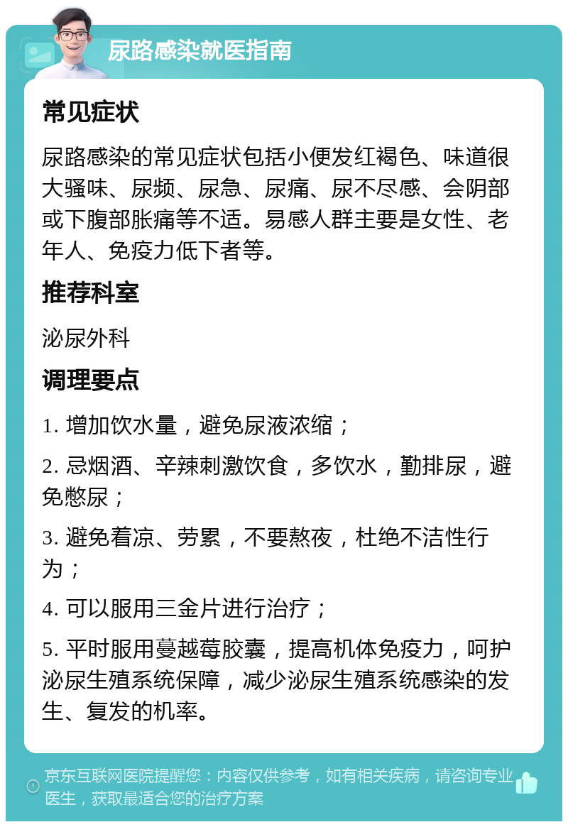 尿路感染就医指南 常见症状 尿路感染的常见症状包括小便发红褐色、味道很大骚味、尿频、尿急、尿痛、尿不尽感、会阴部或下腹部胀痛等不适。易感人群主要是女性、老年人、免疫力低下者等。 推荐科室 泌尿外科 调理要点 1. 增加饮水量，避免尿液浓缩； 2. 忌烟酒、辛辣刺激饮食，多饮水，勤排尿，避免憋尿； 3. 避免着凉、劳累，不要熬夜，杜绝不洁性行为； 4. 可以服用三金片进行治疗； 5. 平时服用蔓越莓胶囊，提高机体免疫力，呵护泌尿生殖系统保障，减少泌尿生殖系统感染的发生、复发的机率。