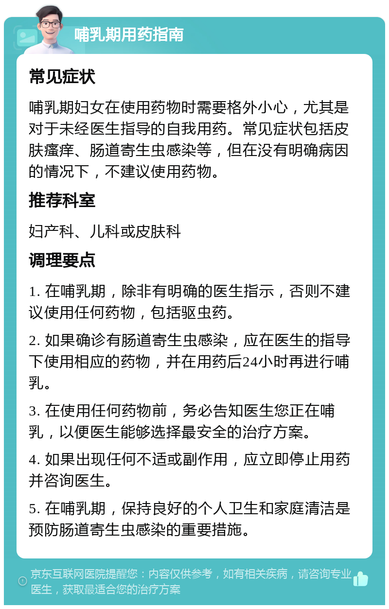 哺乳期用药指南 常见症状 哺乳期妇女在使用药物时需要格外小心，尤其是对于未经医生指导的自我用药。常见症状包括皮肤瘙痒、肠道寄生虫感染等，但在没有明确病因的情况下，不建议使用药物。 推荐科室 妇产科、儿科或皮肤科 调理要点 1. 在哺乳期，除非有明确的医生指示，否则不建议使用任何药物，包括驱虫药。 2. 如果确诊有肠道寄生虫感染，应在医生的指导下使用相应的药物，并在用药后24小时再进行哺乳。 3. 在使用任何药物前，务必告知医生您正在哺乳，以便医生能够选择最安全的治疗方案。 4. 如果出现任何不适或副作用，应立即停止用药并咨询医生。 5. 在哺乳期，保持良好的个人卫生和家庭清洁是预防肠道寄生虫感染的重要措施。