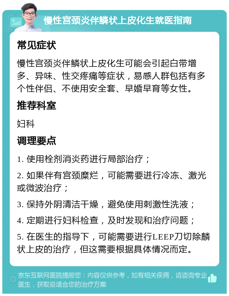 慢性宫颈炎伴鳞状上皮化生就医指南 常见症状 慢性宫颈炎伴鳞状上皮化生可能会引起白带增多、异味、性交疼痛等症状，易感人群包括有多个性伴侣、不使用安全套、早婚早育等女性。 推荐科室 妇科 调理要点 1. 使用栓剂消炎药进行局部治疗； 2. 如果伴有宫颈糜烂，可能需要进行冷冻、激光或微波治疗； 3. 保持外阴清洁干燥，避免使用刺激性洗液； 4. 定期进行妇科检查，及时发现和治疗问题； 5. 在医生的指导下，可能需要进行LEEP刀切除麟状上皮的治疗，但这需要根据具体情况而定。