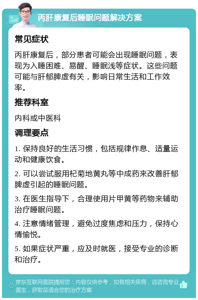 丙肝康复后睡眠问题解决方案 常见症状 丙肝康复后，部分患者可能会出现睡眠问题，表现为入睡困难、易醒、睡眠浅等症状。这些问题可能与肝郁脾虚有关，影响日常生活和工作效率。 推荐科室 内科或中医科 调理要点 1. 保持良好的生活习惯，包括规律作息、适量运动和健康饮食。 2. 可以尝试服用杞菊地黄丸等中成药来改善肝郁脾虚引起的睡眠问题。 3. 在医生指导下，合理使用片甲黄等药物来辅助治疗睡眠问题。 4. 注意情绪管理，避免过度焦虑和压力，保持心情愉悦。 5. 如果症状严重，应及时就医，接受专业的诊断和治疗。