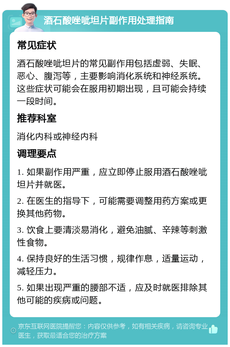 酒石酸唑呲坦片副作用处理指南 常见症状 酒石酸唑呲坦片的常见副作用包括虚弱、失眠、恶心、腹泻等，主要影响消化系统和神经系统。这些症状可能会在服用初期出现，且可能会持续一段时间。 推荐科室 消化内科或神经内科 调理要点 1. 如果副作用严重，应立即停止服用酒石酸唑呲坦片并就医。 2. 在医生的指导下，可能需要调整用药方案或更换其他药物。 3. 饮食上要清淡易消化，避免油腻、辛辣等刺激性食物。 4. 保持良好的生活习惯，规律作息，适量运动，减轻压力。 5. 如果出现严重的腰部不适，应及时就医排除其他可能的疾病或问题。