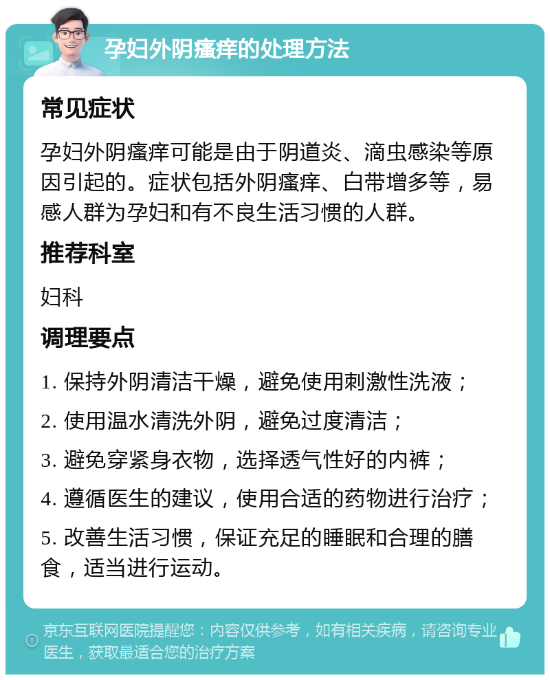 孕妇外阴瘙痒的处理方法 常见症状 孕妇外阴瘙痒可能是由于阴道炎、滴虫感染等原因引起的。症状包括外阴瘙痒、白带增多等，易感人群为孕妇和有不良生活习惯的人群。 推荐科室 妇科 调理要点 1. 保持外阴清洁干燥，避免使用刺激性洗液； 2. 使用温水清洗外阴，避免过度清洁； 3. 避免穿紧身衣物，选择透气性好的内裤； 4. 遵循医生的建议，使用合适的药物进行治疗； 5. 改善生活习惯，保证充足的睡眠和合理的膳食，适当进行运动。