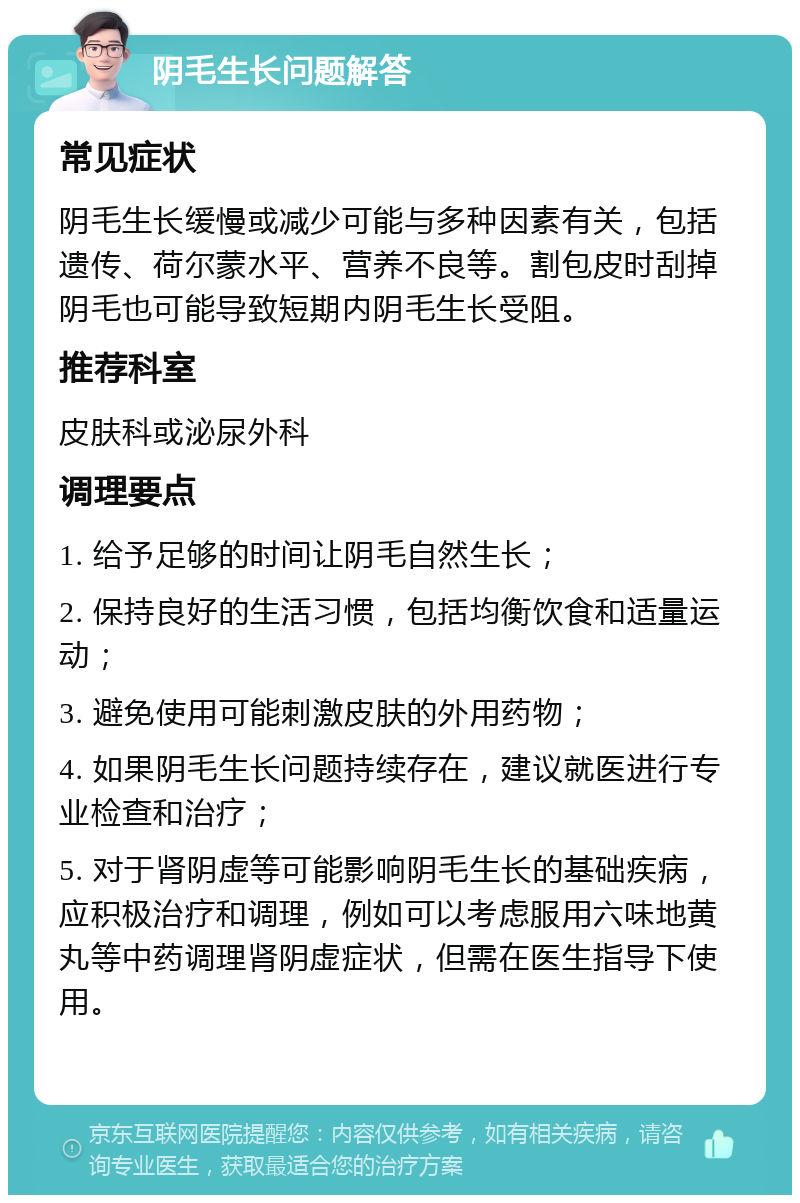 阴毛生长问题解答 常见症状 阴毛生长缓慢或减少可能与多种因素有关，包括遗传、荷尔蒙水平、营养不良等。割包皮时刮掉阴毛也可能导致短期内阴毛生长受阻。 推荐科室 皮肤科或泌尿外科 调理要点 1. 给予足够的时间让阴毛自然生长； 2. 保持良好的生活习惯，包括均衡饮食和适量运动； 3. 避免使用可能刺激皮肤的外用药物； 4. 如果阴毛生长问题持续存在，建议就医进行专业检查和治疗； 5. 对于肾阴虚等可能影响阴毛生长的基础疾病，应积极治疗和调理，例如可以考虑服用六味地黄丸等中药调理肾阴虚症状，但需在医生指导下使用。