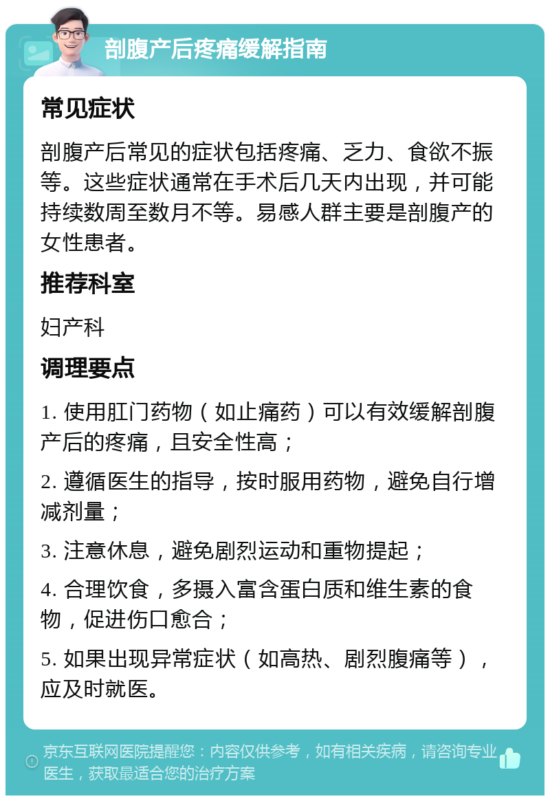 剖腹产后疼痛缓解指南 常见症状 剖腹产后常见的症状包括疼痛、乏力、食欲不振等。这些症状通常在手术后几天内出现，并可能持续数周至数月不等。易感人群主要是剖腹产的女性患者。 推荐科室 妇产科 调理要点 1. 使用肛门药物（如止痛药）可以有效缓解剖腹产后的疼痛，且安全性高； 2. 遵循医生的指导，按时服用药物，避免自行增减剂量； 3. 注意休息，避免剧烈运动和重物提起； 4. 合理饮食，多摄入富含蛋白质和维生素的食物，促进伤口愈合； 5. 如果出现异常症状（如高热、剧烈腹痛等），应及时就医。