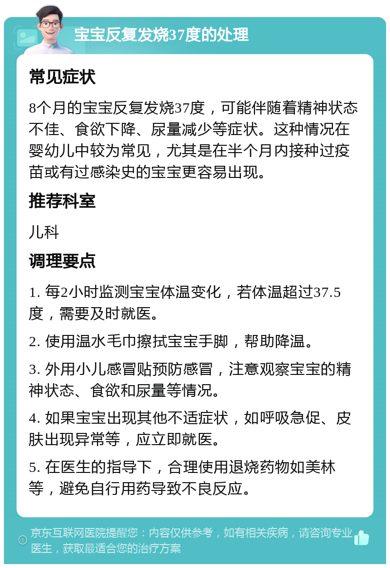 宝宝反复发烧37度的处理 常见症状 8个月的宝宝反复发烧37度，可能伴随着精神状态不佳、食欲下降、尿量减少等症状。这种情况在婴幼儿中较为常见，尤其是在半个月内接种过疫苗或有过感染史的宝宝更容易出现。 推荐科室 儿科 调理要点 1. 每2小时监测宝宝体温变化，若体温超过37.5度，需要及时就医。 2. 使用温水毛巾擦拭宝宝手脚，帮助降温。 3. 外用小儿感冒贴预防感冒，注意观察宝宝的精神状态、食欲和尿量等情况。 4. 如果宝宝出现其他不适症状，如呼吸急促、皮肤出现异常等，应立即就医。 5. 在医生的指导下，合理使用退烧药物如美林等，避免自行用药导致不良反应。