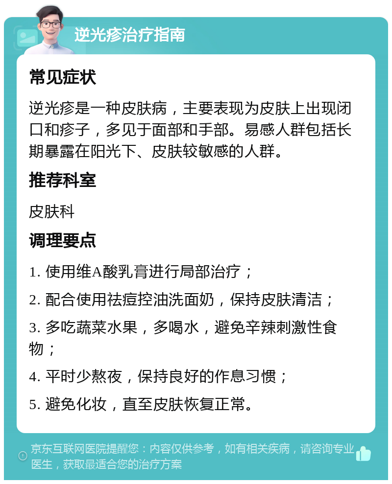 逆光疹治疗指南 常见症状 逆光疹是一种皮肤病，主要表现为皮肤上出现闭口和疹子，多见于面部和手部。易感人群包括长期暴露在阳光下、皮肤较敏感的人群。 推荐科室 皮肤科 调理要点 1. 使用维A酸乳膏进行局部治疗； 2. 配合使用祛痘控油洗面奶，保持皮肤清洁； 3. 多吃蔬菜水果，多喝水，避免辛辣刺激性食物； 4. 平时少熬夜，保持良好的作息习惯； 5. 避免化妆，直至皮肤恢复正常。