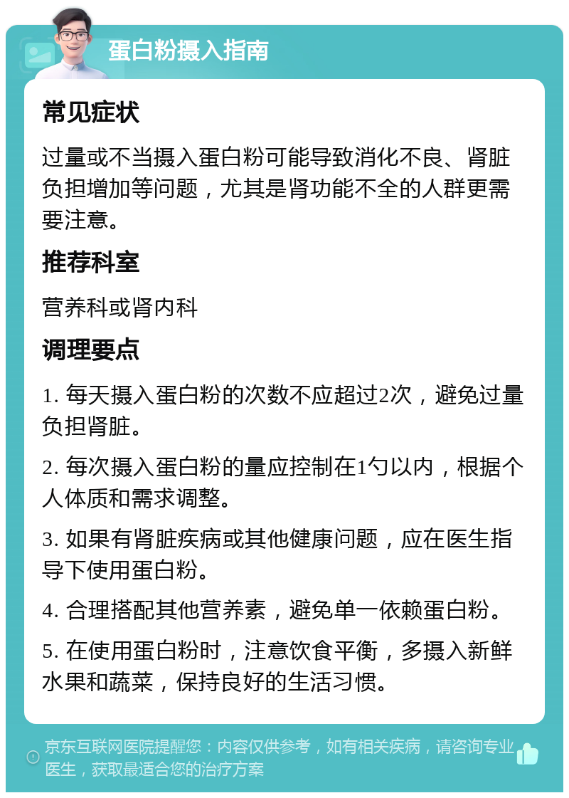 蛋白粉摄入指南 常见症状 过量或不当摄入蛋白粉可能导致消化不良、肾脏负担增加等问题，尤其是肾功能不全的人群更需要注意。 推荐科室 营养科或肾内科 调理要点 1. 每天摄入蛋白粉的次数不应超过2次，避免过量负担肾脏。 2. 每次摄入蛋白粉的量应控制在1勺以内，根据个人体质和需求调整。 3. 如果有肾脏疾病或其他健康问题，应在医生指导下使用蛋白粉。 4. 合理搭配其他营养素，避免单一依赖蛋白粉。 5. 在使用蛋白粉时，注意饮食平衡，多摄入新鲜水果和蔬菜，保持良好的生活习惯。