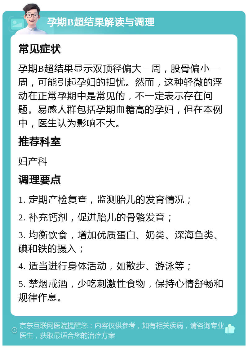 孕期B超结果解读与调理 常见症状 孕期B超结果显示双顶径偏大一周，股骨偏小一周，可能引起孕妇的担忧。然而，这种轻微的浮动在正常孕期中是常见的，不一定表示存在问题。易感人群包括孕期血糖高的孕妇，但在本例中，医生认为影响不大。 推荐科室 妇产科 调理要点 1. 定期产检复查，监测胎儿的发育情况； 2. 补充钙剂，促进胎儿的骨骼发育； 3. 均衡饮食，增加优质蛋白、奶类、深海鱼类、碘和铁的摄入； 4. 适当进行身体活动，如散步、游泳等； 5. 禁烟戒酒，少吃刺激性食物，保持心情舒畅和规律作息。