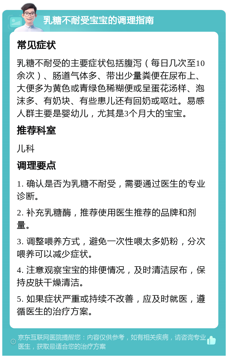 乳糖不耐受宝宝的调理指南 常见症状 乳糖不耐受的主要症状包括腹泻（每日几次至10余次）、肠道气体多、带出少量粪便在尿布上、大便多为黄色或青绿色稀糊便或呈蛋花汤样、泡沫多、有奶块、有些患儿还有回奶或呕吐。易感人群主要是婴幼儿，尤其是3个月大的宝宝。 推荐科室 儿科 调理要点 1. 确认是否为乳糖不耐受，需要通过医生的专业诊断。 2. 补充乳糖酶，推荐使用医生推荐的品牌和剂量。 3. 调整喂养方式，避免一次性喂太多奶粉，分次喂养可以减少症状。 4. 注意观察宝宝的排便情况，及时清洁尿布，保持皮肤干燥清洁。 5. 如果症状严重或持续不改善，应及时就医，遵循医生的治疗方案。