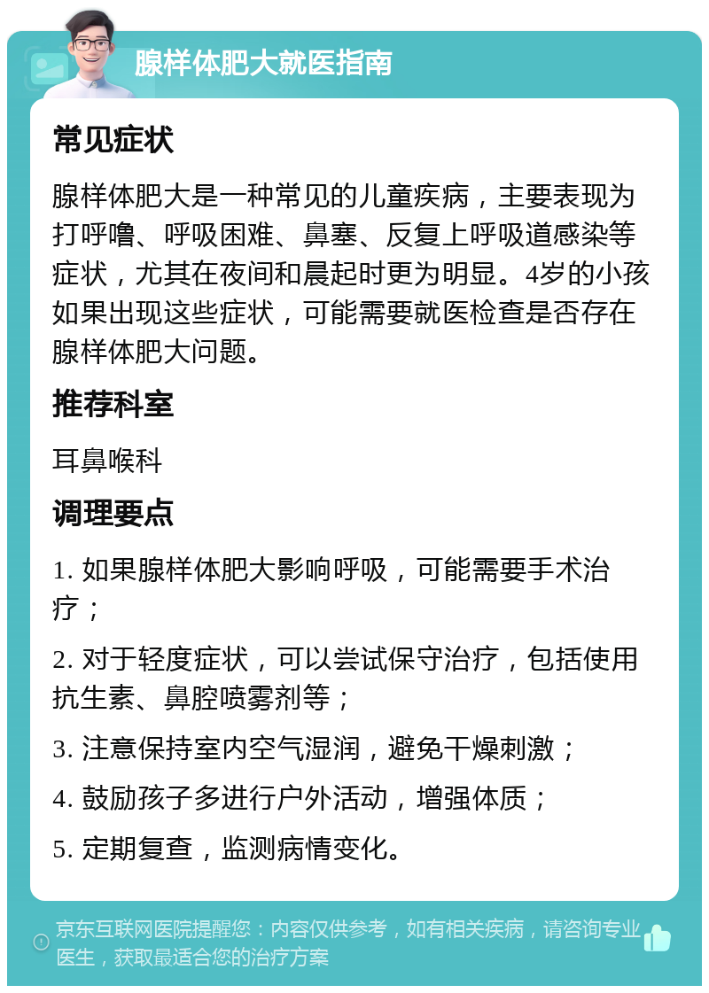 腺样体肥大就医指南 常见症状 腺样体肥大是一种常见的儿童疾病，主要表现为打呼噜、呼吸困难、鼻塞、反复上呼吸道感染等症状，尤其在夜间和晨起时更为明显。4岁的小孩如果出现这些症状，可能需要就医检查是否存在腺样体肥大问题。 推荐科室 耳鼻喉科 调理要点 1. 如果腺样体肥大影响呼吸，可能需要手术治疗； 2. 对于轻度症状，可以尝试保守治疗，包括使用抗生素、鼻腔喷雾剂等； 3. 注意保持室内空气湿润，避免干燥刺激； 4. 鼓励孩子多进行户外活动，增强体质； 5. 定期复查，监测病情变化。